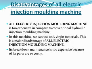 Disadvantages of all electric
injection moulding machine
 ALL ELECTRIC INJECTION MOULDING MACHINE
is too expensive in compare to conventional hydraulic
injection moulding machine.
 In this machine, we can use only virgin materials. This
is a major disadvantage of ALL ELECTRIC
INJECTION MOULDING MACHINE.
 Its breakdown maintenance is too expensive because
of its parts are so costly.
 