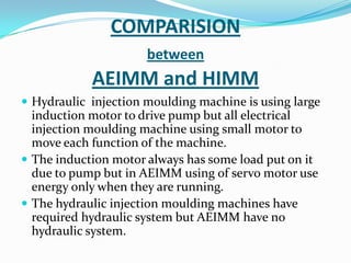 COMPARISION
between
AEIMM and HIMM
 Hydraulic injection moulding machine is using large
induction motor to drive pump but all electrical
injection moulding machine using small motor to
move each function of the machine.
 The induction motor always has some load put on it
due to pump but in AEIMM using of servo motor use
energy only when they are running.
 The hydraulic injection moulding machines have
required hydraulic system but AEIMM have no
hydraulic system.
 