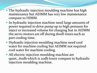 The hydraulic injection moulding machine has high
maintenance but AEIMM has very low maintenance
compare to HIMM.
 In hydraulic injection machine need large amounts of
power required to drive pump up to high pressure for
inject or increased volume for charging but in AEIMM
the servo motors are off during dwell times such as
part cooling time.
 Hydraulic injection moulding machine need cool
water for machine cooling but AEIMM not required
cool water for machine cooling.
 All electric injection moulding machine are
quiet…60db which is 20db lower compare to hydraulic
injection moulding machine.
 