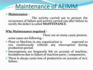 Maintenance of AEIMM
 Maintenance –
The activity carried out to prevent the
occurrence of failure and activity carried out after failure to
rectify the defect is called MAINTENANCE.
Why Maintenance required -
There are so many cause present,
some cause are following –
 Plant or Machine in any organization is expected to
run continuously without any interruption during
production period.
 Interruptions are frequently felt on account of machine,
breakdowns due to failure of machine parts / components.
 There is always some loss of production on account of m/c
failure.
 