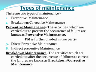 Types of maintenance
There are two types of maintenance –
1. Preventive Maintenance
2. Breakdown/Corrective Maintenance
Preventive Maintenance- The activities, which are
carried out to prevent the occurrence of failure are
knows as Preventive Maintenance.
PM is further divided in two parts-
A. Direct Preventive Maintenance
B. Indirect preventive Maintenance
Breakdown Maintenance- The activities which are
carried out after the occurrence of failures to correct
the failures are knows as Breakdown/Corrective
Maintenance.
 