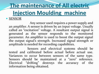 The maintenance of All electric
Injection Moulding machine
 SENSOR
Any sensor used requires a power supply and
an amplifier. A sensor is driven by an input voltage. Usually
called an “excitation” voltage. A resultant output signal is
generated as the sensor responds to the monitored
parameter. An amplifier is used to boost the output signal
the output signal’s strength. Increased signal strength or
amplitude is needed for recording capabilities.
Sensors and electrical systems should be
tested and calibrated before actual before actual use.
Variances to occur between sensors of the same type.
Sensors should be maintained at a “zero” reference.
Electrical “drifting” destroys the accuracy of the
information being obtained.
 