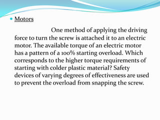  Motors
One method of applying the driving
force to turn the screw is attached it to an electric
motor. The available torque of an electric motor
has a pattern of a 100% starting overload. Which
corresponds to the higher torque requirements of
starting with colder plastic material? Safety
devices of varying degrees of effectiveness are used
to prevent the overload from snapping the screw.
 