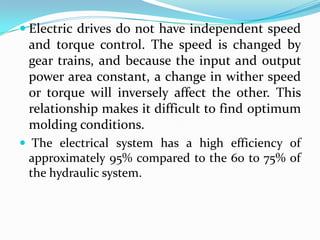  Electric drives do not have independent speed
and torque control. The speed is changed by
gear trains, and because the input and output
power area constant, a change in wither speed
or torque will inversely affect the other. This
relationship makes it difficult to find optimum
molding conditions.
 The electrical system has a high efficiency of
approximately 95% compared to the 60 to 75% of
the hydraulic system.
 