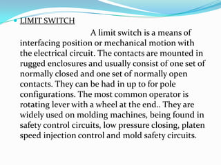  LIMIT SWITCH
A limit switch is a means of
interfacing position or mechanical motion with
the electrical circuit. The contacts are mounted in
rugged enclosures and usually consist of one set of
normally closed and one set of normally open
contacts. They can be had in up to for pole
configurations. The most common operator is
rotating lever with a wheel at the end.. They are
widely used on molding machines, being found in
safety control circuits, low pressure closing, platen
speed injection control and mold safety circuits.
 