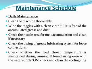 Maintenance Schedule
Daily Maintenance
 Clean the machine thoroughly.
 Wipe the toggles with a clean cloth till it is free of the
accumulated grease and dust.
 Check the nozzle area for melt accumulation and clean
if necessary.
 Check the piping of grease lubricating system for loose
connections.
 Check whether the feed throat temperature is
maintained during running If found rising even with
the water supply ‘ON’, check and clean the cooling ring
 