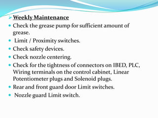 Weekly Maintenance
 Check the grease pump for sufficient amount of
grease.
 Limit / Proximity switches.
 Check safety devices.
 Check nozzle centering.
 Check for the tightness of connectors on IBED, PLC,
Wiring terminals on the control cabinet, Linear
Potentiometer plugs and Solenoid plugs.
 Rear and front guard door Limit switches.
 Nozzle guard Limit switch.
 