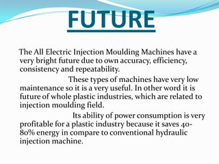FUTURE
The All Electric Injection Moulding Machines have a
very bright future due to own accuracy, efficiency,
consistency and repeatability.
These types of machines have very low
maintenance so it is a very useful. In other word it is
future of whole plastic industries, which are related to
injection moulding field.
Its ability of power consumption is very
profitable for a plastic industry because it saves 40-
80% energy in compare to conventional hydraulic
injection machine.
 