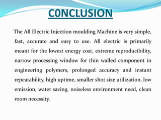 C0NCLUSION
The All Electric Injection moulding Machine is very simple,
fast, accurate and easy to use. All electric is primarily
meant for the lowest energy cost, extreme reproducibility,
narrow processing window for thin walled component in
engineering polymers, prolonged accuracy and instant
repeatability, high uptime, smaller shot size utilization, low
emission, water saving, noiseless environment need, clean
room necessity.
 