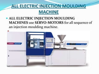 ALL ELECTRIC INJECTION MOULDING
MACHINE
 ALL ELECTRIC INJECTION MOULDING
MACHINES use SERVO-MOTORS for all sequence of
an injection moulding machine.
 