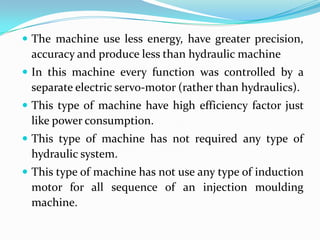  The machine use less energy, have greater precision,
accuracy and produce less than hydraulic machine
 In this machine every function was controlled by a
separate electric servo-motor (rather than hydraulics).
 This type of machine have high efficiency factor just
like power consumption.
 This type of machine has not required any type of
hydraulic system.
 This type of machine has not use any type of induction
motor for all sequence of an injection moulding
machine.
 