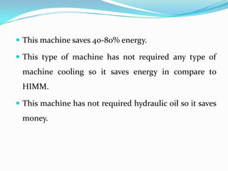  This machine saves 40-80% energy.
 This type of machine has not required any type of
machine cooling so it saves energy in compare to
HIMM.
 This machine has not required hydraulic oil so it saves
money.
 