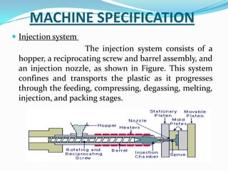 MACHINE SPECIFICATION
 Injection system
The injection system consists of a
hopper, a reciprocating screw and barrel assembly, and
an injection nozzle, as shown in Figure. This system
confines and transports the plastic as it progresses
through the feeding, compressing, degassing, melting,
injection, and packing stages.
 