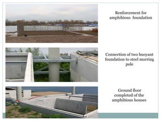 Renforcement for
amphibious foundation
Connection of two buoyant
foundation to steel morring
pole
Ground floor
completed of the
amphibious houses
 
