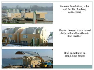 Concrete foundations, poles
and flexible plumbing
connections
The two houses sit on a shared
platform that allows them to
float together
Roof installment on
amphibious houses
 