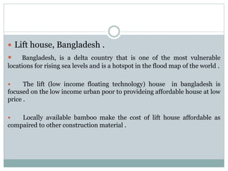  Lift house, Bangladesh .
 Bangladesh, is a delta country that is one of the most vulnerable
locations for rising sea levels and is a hotspot in the flood map of the world .
 The lift (low income floating technology) house in bangladesh is
focused on the low income urban poor to provideing affordable house at low
price .
 Locally available bamboo make the cost of lift house affordable as
compaired to other construction material .
 