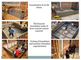 . .
Construction of an lift
house
The buoyant
foundation made of
ferro-cement cement
concrete
Testing of foundation
and erection of bamboo
superstructure
 