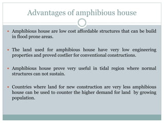 Advantages of amphibious house
 Amphibious house are low cost affordable structures that can be build
in flood prone areas.
 The land used for amphibious house have very low engineering
properties and proved costlier for conventional constructions.
 Amphibious house prove very useful in tidal region where normal
structures can not sustain.
 Countries where land for new construction are very less amphibious
house can be used to counter the higher demand for land by growing
population.
 