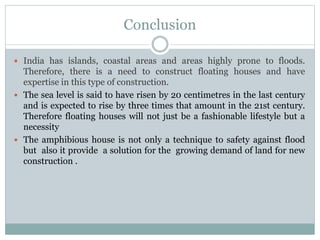 Conclusion
 India has islands, coastal areas and areas highly prone to floods.
Therefore, there is a need to construct floating houses and have
expertise in this type of construction.
 The sea level is said to have risen by 20 centimetres in the last century
and is expected to rise by three times that amount in the 21st century.
Therefore floating houses will not just be a fashionable lifestyle but a
necessity
 The amphibious house is not only a technique to safety against flood
but also it provide a solution for the growing demand of land for new
construction .
 