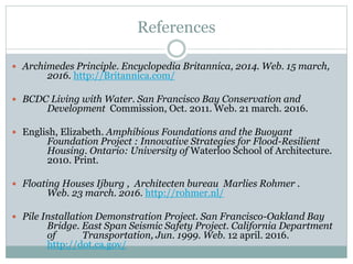 References
 Archimedes Principle. Encyclopedia Britannica, 2014. Web. 15 march,
2016. http://Britannica.com/
 BCDC Living with Water. San Francisco Bay Conservation and
Development Commission, Oct. 2011. Web. 21 march. 2016.
 English, Elizabeth. Amphibious Foundations and the Buoyant
Foundation Project : Innovative Strategies for Flood-Resilient
Housing. Ontario: University of Waterloo School of Architecture.
2010. Print.
 Floating Houses Ijburg , Architecten bureau Marlies Rohmer .
Web. 23 march. 2016. http://rohmer.nl/
 Pile Installation Demonstration Project. San Francisco-Oakland Bay
Bridge. East Span Seismic Safety Project. California Department
of Transportation, Jun. 1999. Web. 12 april. 2016.
http://dot.ca.gov/
 