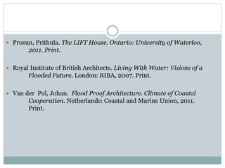  Prosun, Prithula. The LIFT House. Ontario: University of Waterloo,
2011. Print.
 Royal Institute of British Architects. Living With Water: Visions of a
Flooded Future. London: RIBA, 2007. Print.
 Van der Pol, Johan. Flood Proof Architecture. Climate of Coastal
Cooperation. Netherlands: Coastal and Marine Union, 2011.
Print.
 