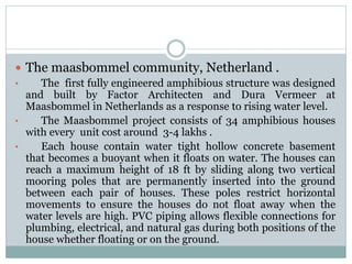  The maasbommel community, Netherland .
• The first fully engineered amphibious structure was designed
and built by Factor Architecten and Dura Vermeer at
Maasbommel in Netherlands as a response to rising water level.
• The Maasbommel project consists of 34 amphibious houses
with every unit cost around 3-4 lakhs .
• Each house contain water tight hollow concrete basement
that becomes a buoyant when it floats on water. The houses can
reach a maximum height of 18 ft by sliding along two vertical
mooring poles that are permanently inserted into the ground
between each pair of houses. These poles restrict horizontal
movements to ensure the houses do not float away when the
water levels are high. PVC piping allows flexible connections for
plumbing, electrical, and natural gas during both positions of the
house whether floating or on the ground.
 