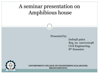 A seminar presentation on
Amphibious house
Presented by:
Indrajit patra
Reg. no. 1201110048
Civil Engineering.
8th Semester.
GOVERNMENT COLLEGE OF ENGINEERING KALAHANDI,
BHAWANIPATNA
 
