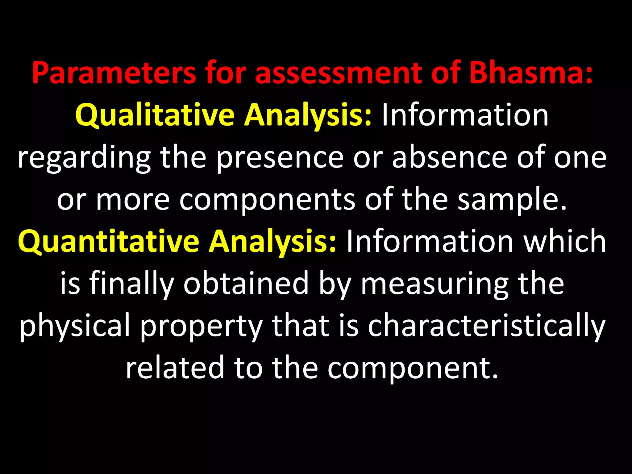 Parameters for assessment of Bhasma:
Qualitative Analysis: Information
regarding the presence or absence of one
or more components of the sample.
Quantitative Analysis: Information which
is finally obtained by measuring the
physical property that is characteristically
related to the component.
 