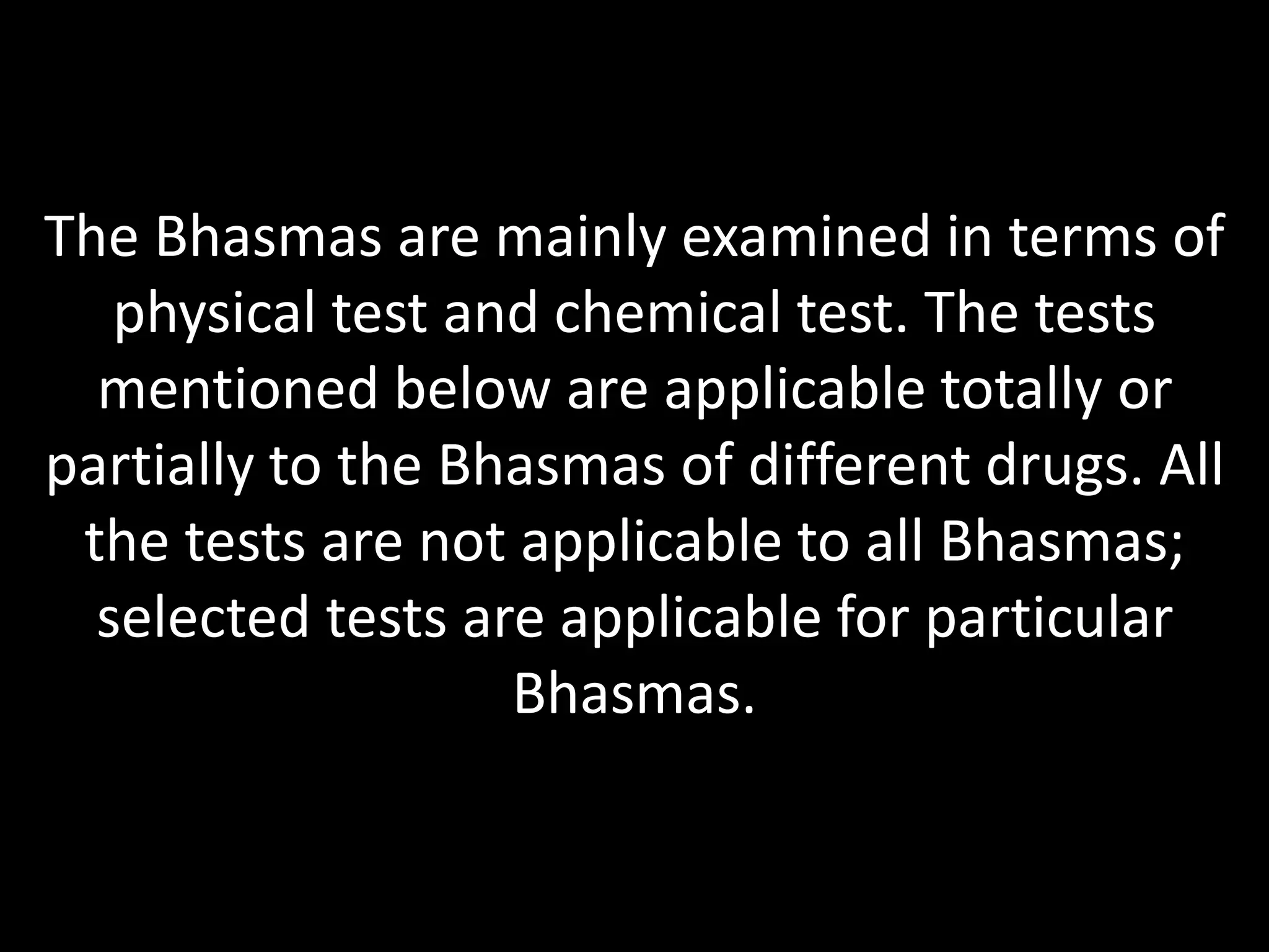 The Bhasmas are mainly examined in terms of
physical test and chemical test. The tests
mentioned below are applicable totally or
partially to the Bhasmas of different drugs. All
the tests are not applicable to all Bhasmas;
selected tests are applicable for particular
Bhasmas.
 