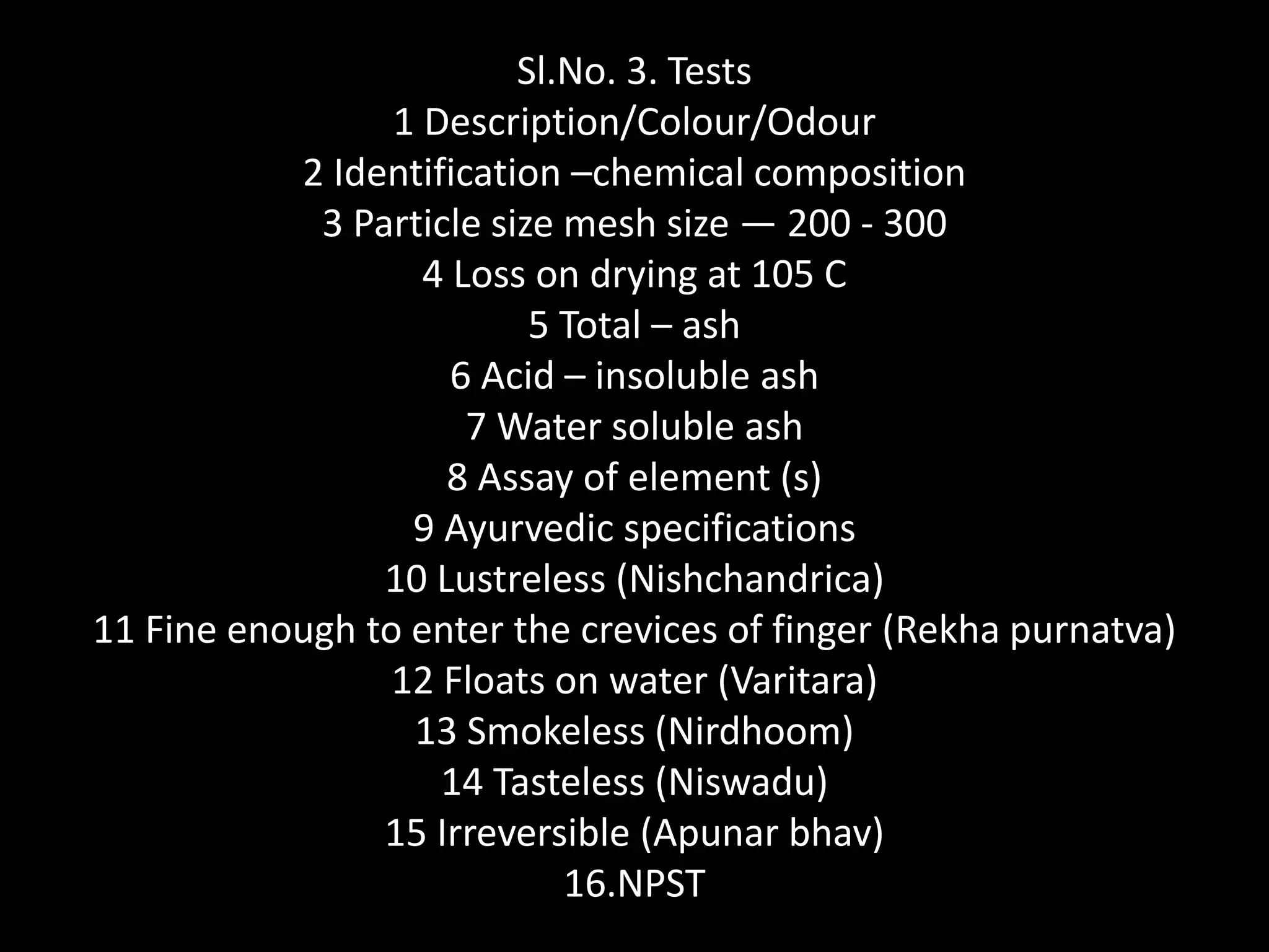 Sl.No. 3. Tests
1 Description/Colour/Odour
2 Identification –chemical composition
3 Particle size mesh size — 200 - 300
4 Loss on drying at 105 C
5 Total – ash
6 Acid – insoluble ash
7 Water soluble ash
8 Assay of element (s)
9 Ayurvedic specifications
10 Lustreless (Nishchandrica)
11 Fine enough to enter the crevices of finger (Rekha purnatva)
12 Floats on water (Varitara)
13 Smokeless (Nirdhoom)
14 Tasteless (Niswadu)
15 Irreversible (Apunar bhav)
16.NPST
 