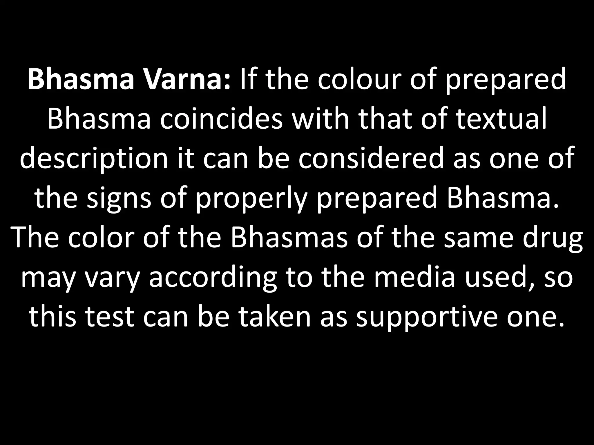 Bhasma Varna: If the colour of prepared
Bhasma coincides with that of textual
description it can be considered as one of
the signs of properly prepared Bhasma.
The color of the Bhasmas of the same drug
may vary according to the media used, so
this test can be taken as supportive one.
 