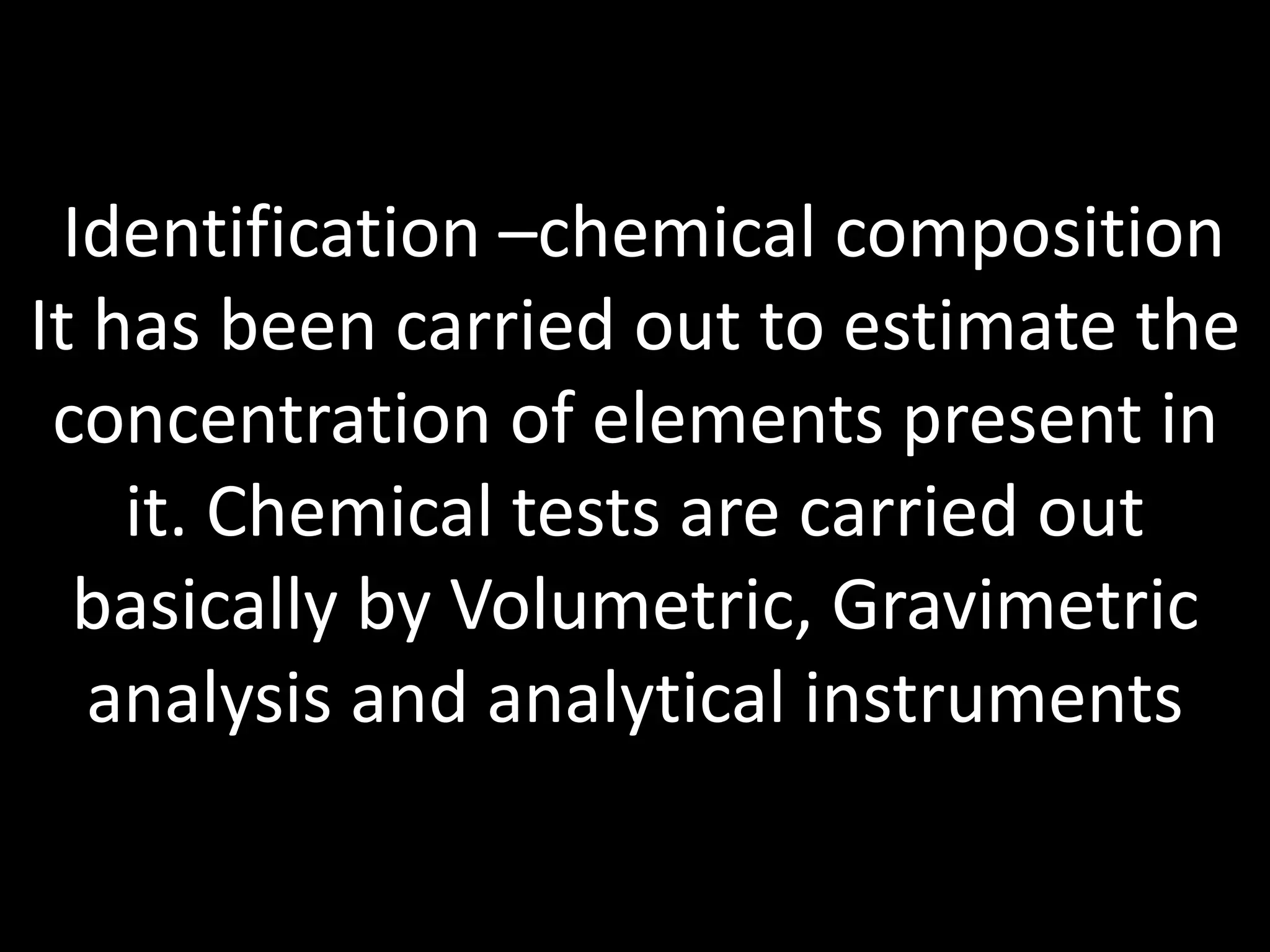 Identification –chemical composition
It has been carried out to estimate the
concentration of elements present in
it. Chemical tests are carried out
basically by Volumetric, Gravimetric
analysis and analytical instruments
 