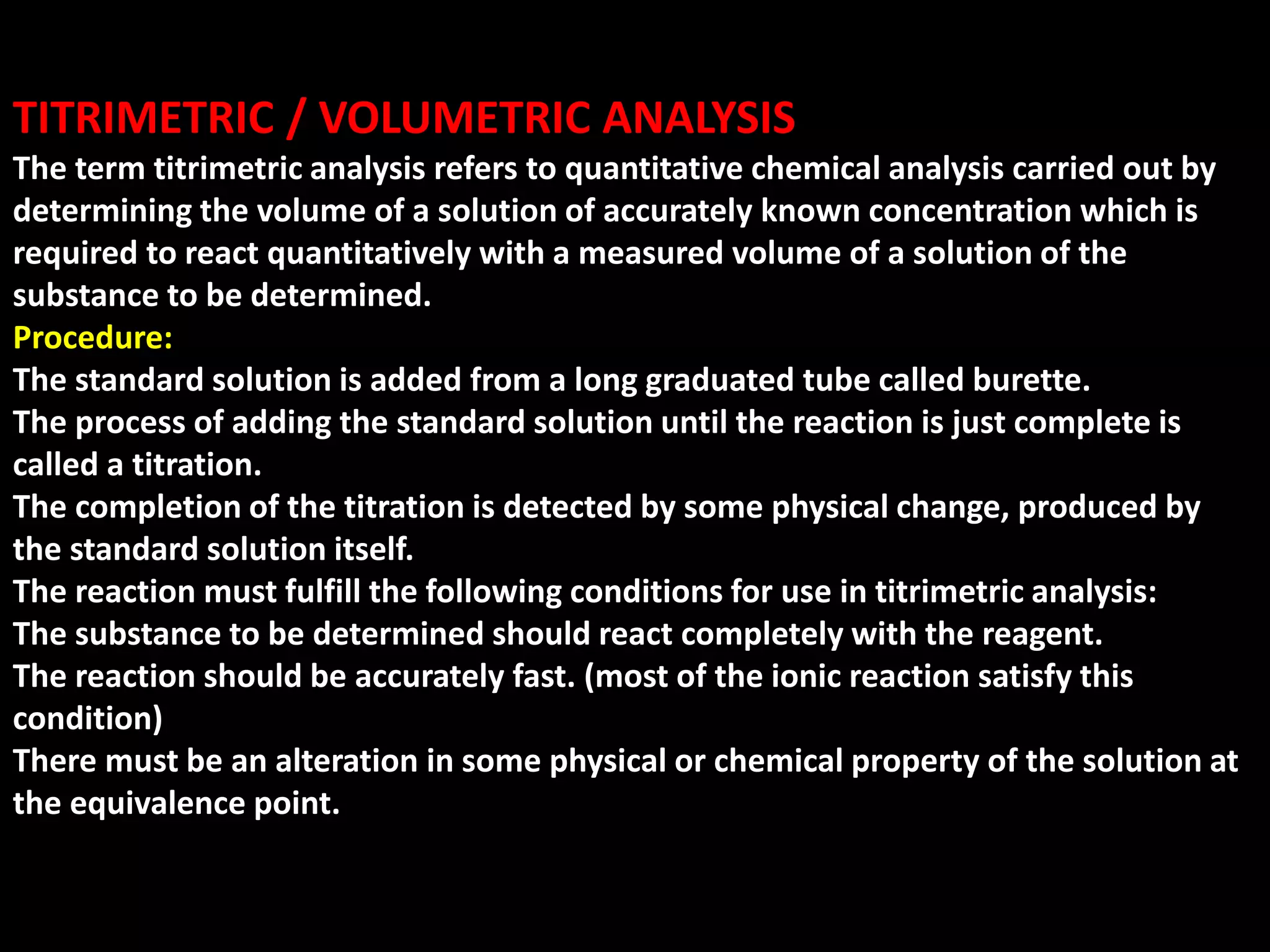 TITRIMETRIC / VOLUMETRIC ANALYSIS
The term titrimetric analysis refers to quantitative chemical analysis carried out by
determining the volume of a solution of accurately known concentration which is
required to react quantitatively with a measured volume of a solution of the
substance to be determined.
Procedure:
The standard solution is added from a long graduated tube called burette.
The process of adding the standard solution until the reaction is just complete is
called a titration.
The completion of the titration is detected by some physical change, produced by
the standard solution itself.
The reaction must fulfill the following conditions for use in titrimetric analysis:
The substance to be determined should react completely with the reagent.
The reaction should be accurately fast. (most of the ionic reaction satisfy this
condition)
There must be an alteration in some physical or chemical property of the solution at
the equivalence point.
 