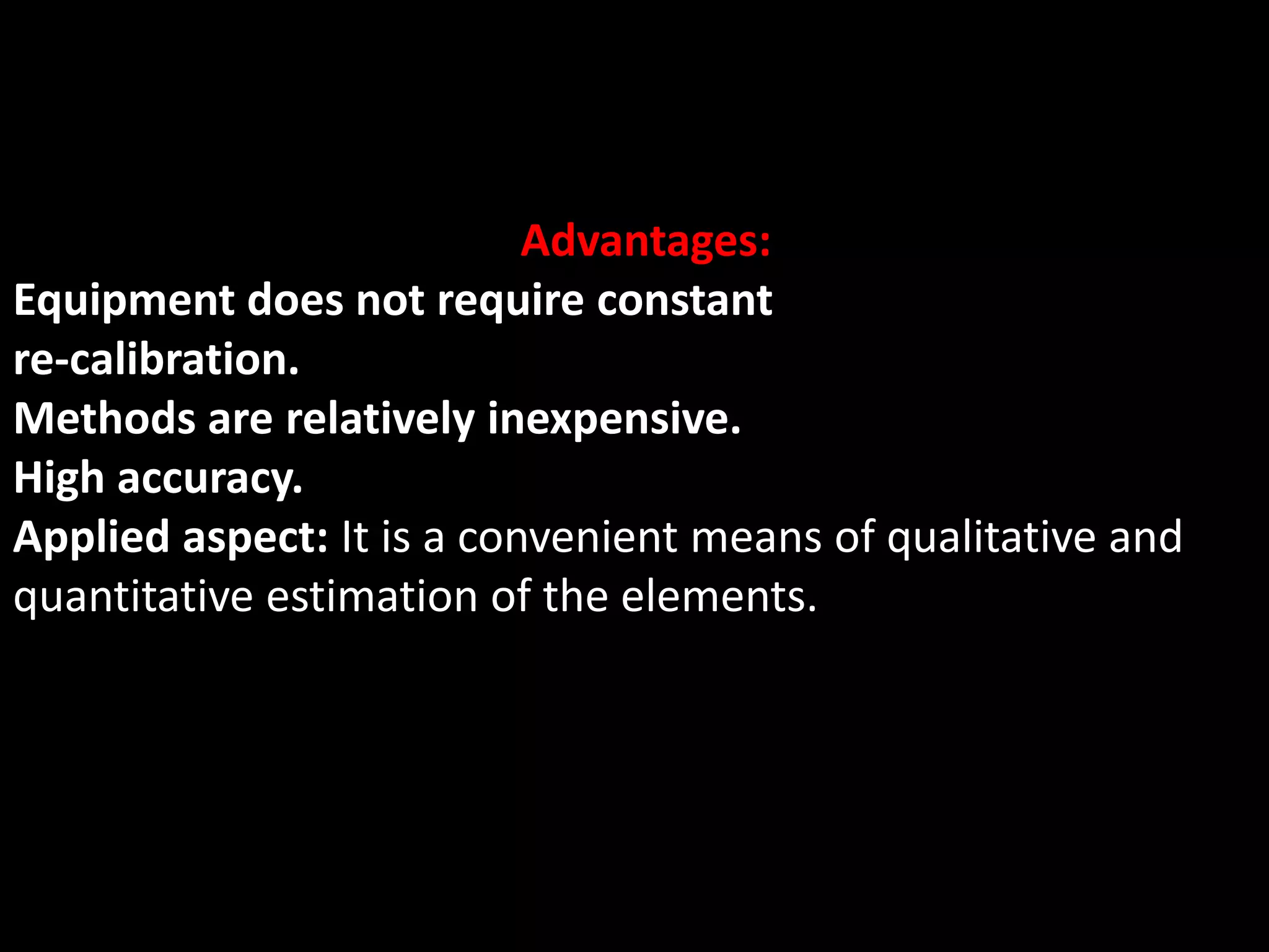 Advantages:
Equipment does not require constant
re-calibration.
Methods are relatively inexpensive.
High accuracy.
Applied aspect: It is a convenient means of qualitative and
quantitative estimation of the elements.
 