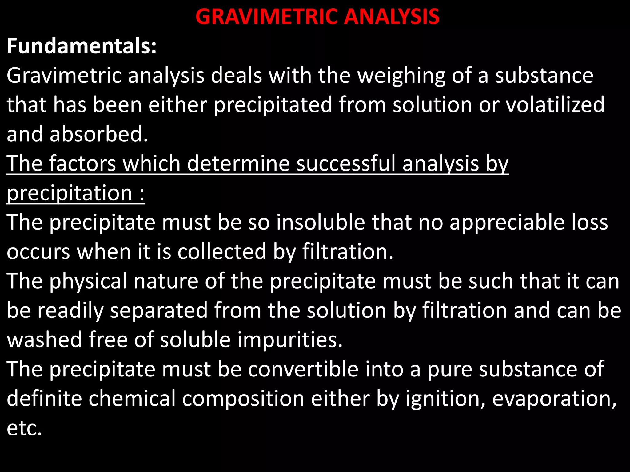 GRAVIMETRIC ANALYSIS
Fundamentals:
Gravimetric analysis deals with the weighing of a substance
that has been either precipitated from solution or volatilized
and absorbed.
The factors which determine successful analysis by
precipitation :
The precipitate must be so insoluble that no appreciable loss
occurs when it is collected by filtration.
The physical nature of the precipitate must be such that it can
be readily separated from the solution by filtration and can be
washed free of soluble impurities.
The precipitate must be convertible into a pure substance of
definite chemical composition either by ignition, evaporation,
etc.
 