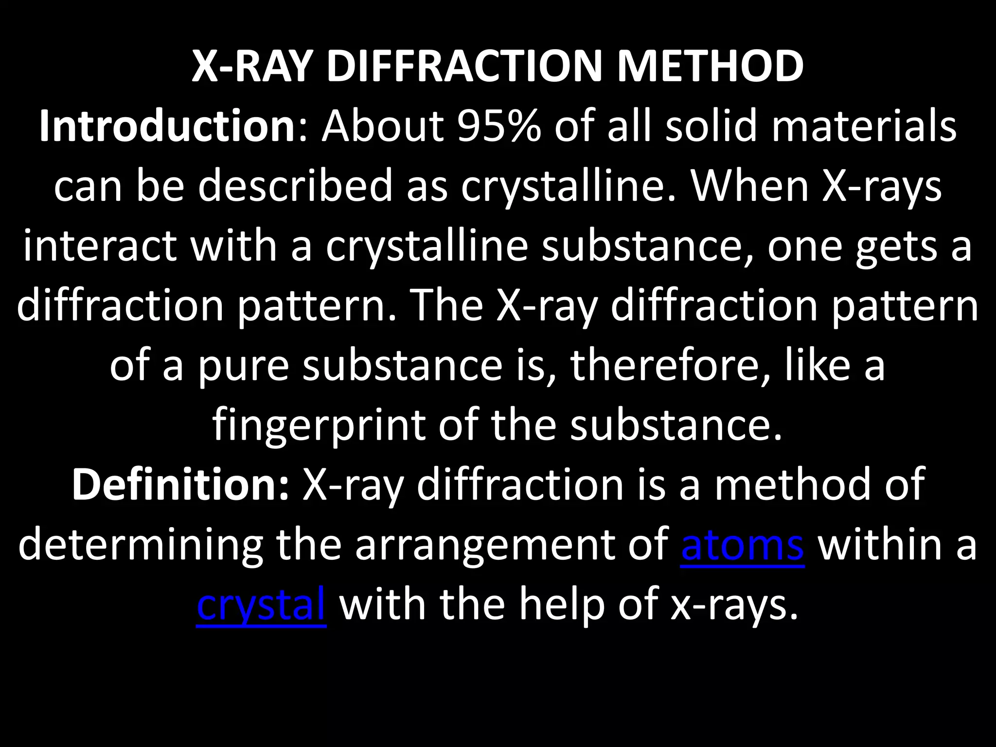 X-RAY DIFFRACTION METHOD
Introduction: About 95% of all solid materials
can be described as crystalline. When X-rays
interact with a crystalline substance, one gets a
diffraction pattern. The X-ray diffraction pattern
of a pure substance is, therefore, like a
fingerprint of the substance.
Definition: X-ray diffraction is a method of
determining the arrangement of atoms within a
crystal with the help of x-rays.
 