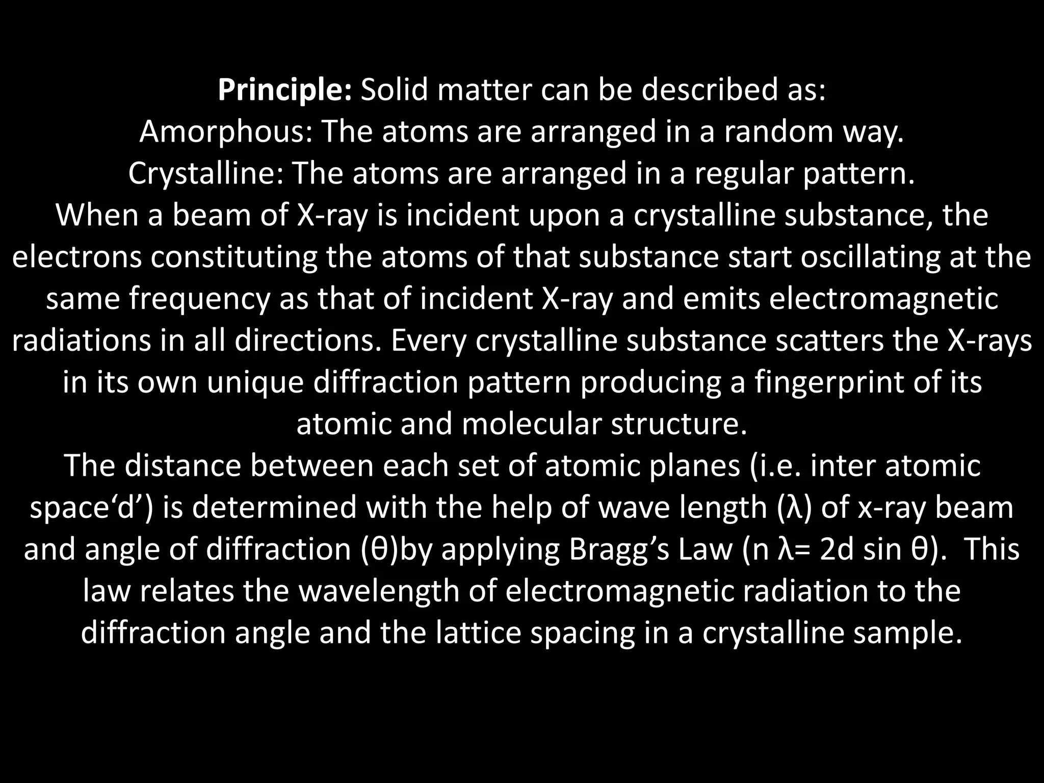 Principle: Solid matter can be described as:
Amorphous: The atoms are arranged in a random way.
Crystalline: The atoms are arranged in a regular pattern.
When a beam of X-ray is incident upon a crystalline substance, the
electrons constituting the atoms of that substance start oscillating at the
same frequency as that of incident X-ray and emits electromagnetic
radiations in all directions. Every crystalline substance scatters the X-rays
in its own unique diffraction pattern producing a fingerprint of its
atomic and molecular structure.
The distance between each set of atomic planes (i.e. inter atomic
space‘d’) is determined with the help of wave length (λ) of x-ray beam
and angle of diffraction (θ)by applying Bragg’s Law (n λ= 2d sin θ). This
law relates the wavelength of electromagnetic radiation to the
diffraction angle and the lattice spacing in a crystalline sample.
 