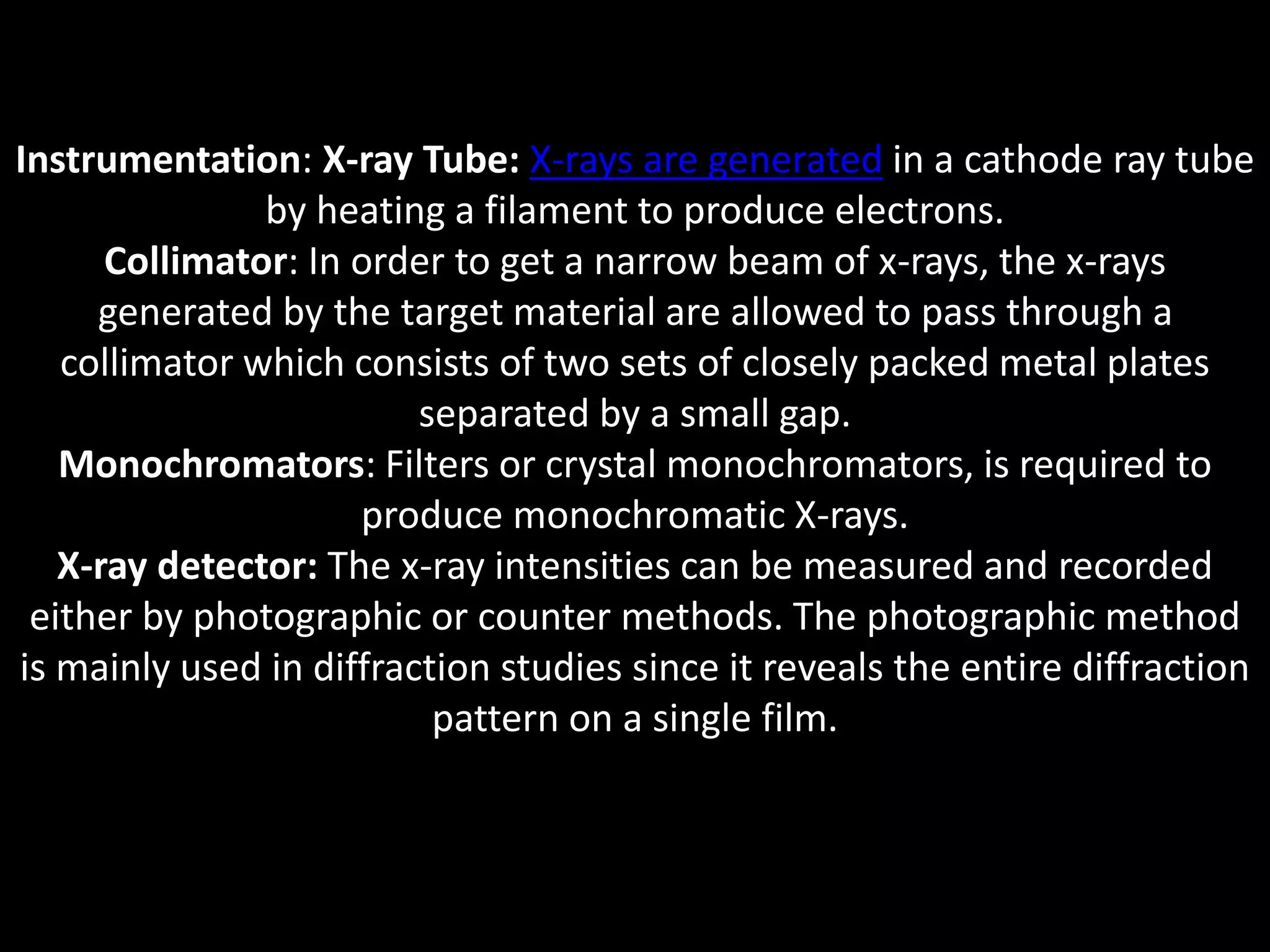 Instrumentation: X-ray Tube: X-rays are generated in a cathode ray tube
by heating a filament to produce electrons.
Collimator: In order to get a narrow beam of x-rays, the x-rays
generated by the target material are allowed to pass through a
collimator which consists of two sets of closely packed metal plates
separated by a small gap.
Monochromators: Filters or crystal monochromators, is required to
produce monochromatic X-rays.
X-ray detector: The x-ray intensities can be measured and recorded
either by photographic or counter methods. The photographic method
is mainly used in diffraction studies since it reveals the entire diffraction
pattern on a single film.
 