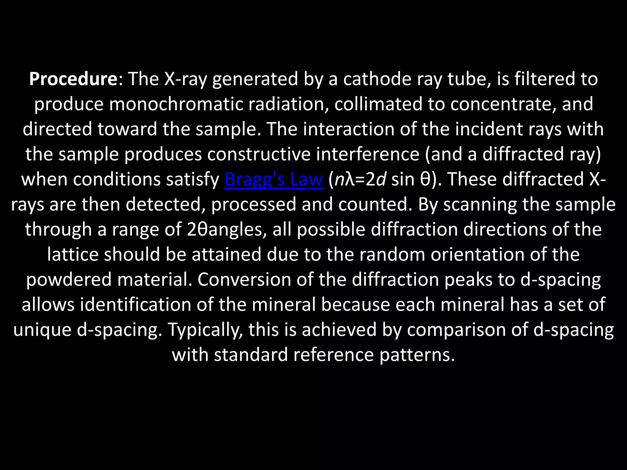 Procedure: The X-ray generated by a cathode ray tube, is filtered to
produce monochromatic radiation, collimated to concentrate, and
directed toward the sample. The interaction of the incident rays with
the sample produces constructive interference (and a diffracted ray)
when conditions satisfy Bragg's Law (nλ=2d sin θ). These diffracted X-
rays are then detected, processed and counted. By scanning the sample
through a range of 2θangles, all possible diffraction directions of the
lattice should be attained due to the random orientation of the
powdered material. Conversion of the diffraction peaks to d-spacing
allows identification of the mineral because each mineral has a set of
unique d-spacing. Typically, this is achieved by comparison of d-spacing
with standard reference patterns.
 