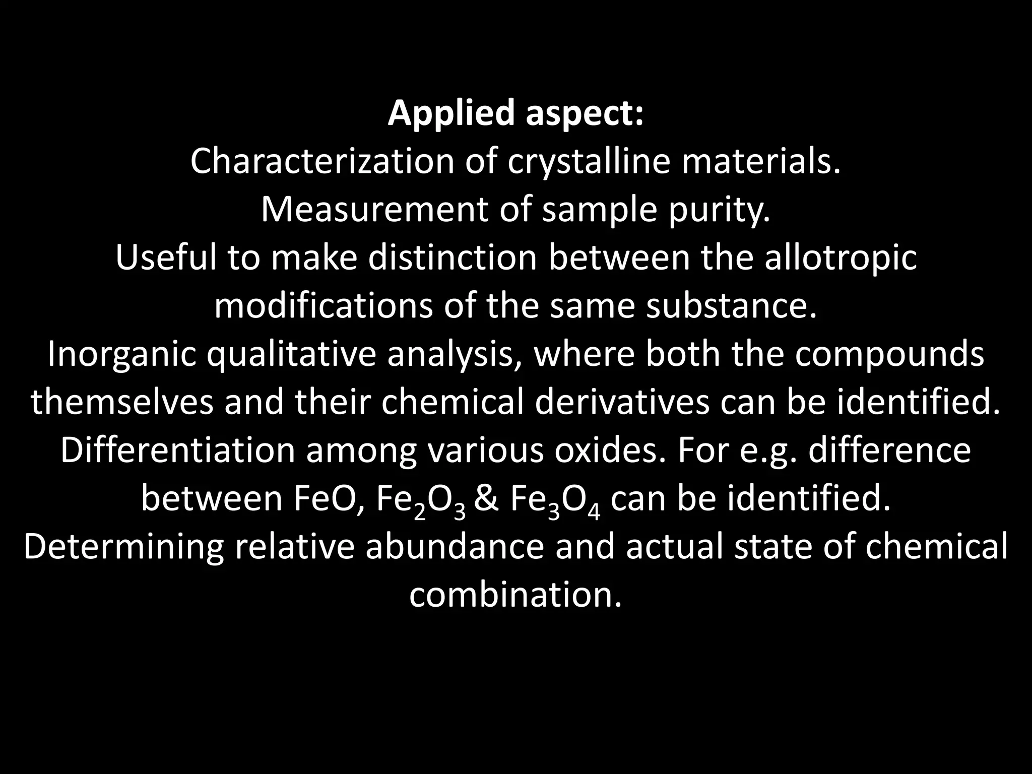 Applied aspect:
Characterization of crystalline materials.
Measurement of sample purity.
Useful to make distinction between the allotropic
modifications of the same substance.
Inorganic qualitative analysis, where both the compounds
themselves and their chemical derivatives can be identified.
Differentiation among various oxides. For e.g. difference
between FeO, Fe2O3 & Fe3O4 can be identified.
Determining relative abundance and actual state of chemical
combination.
 