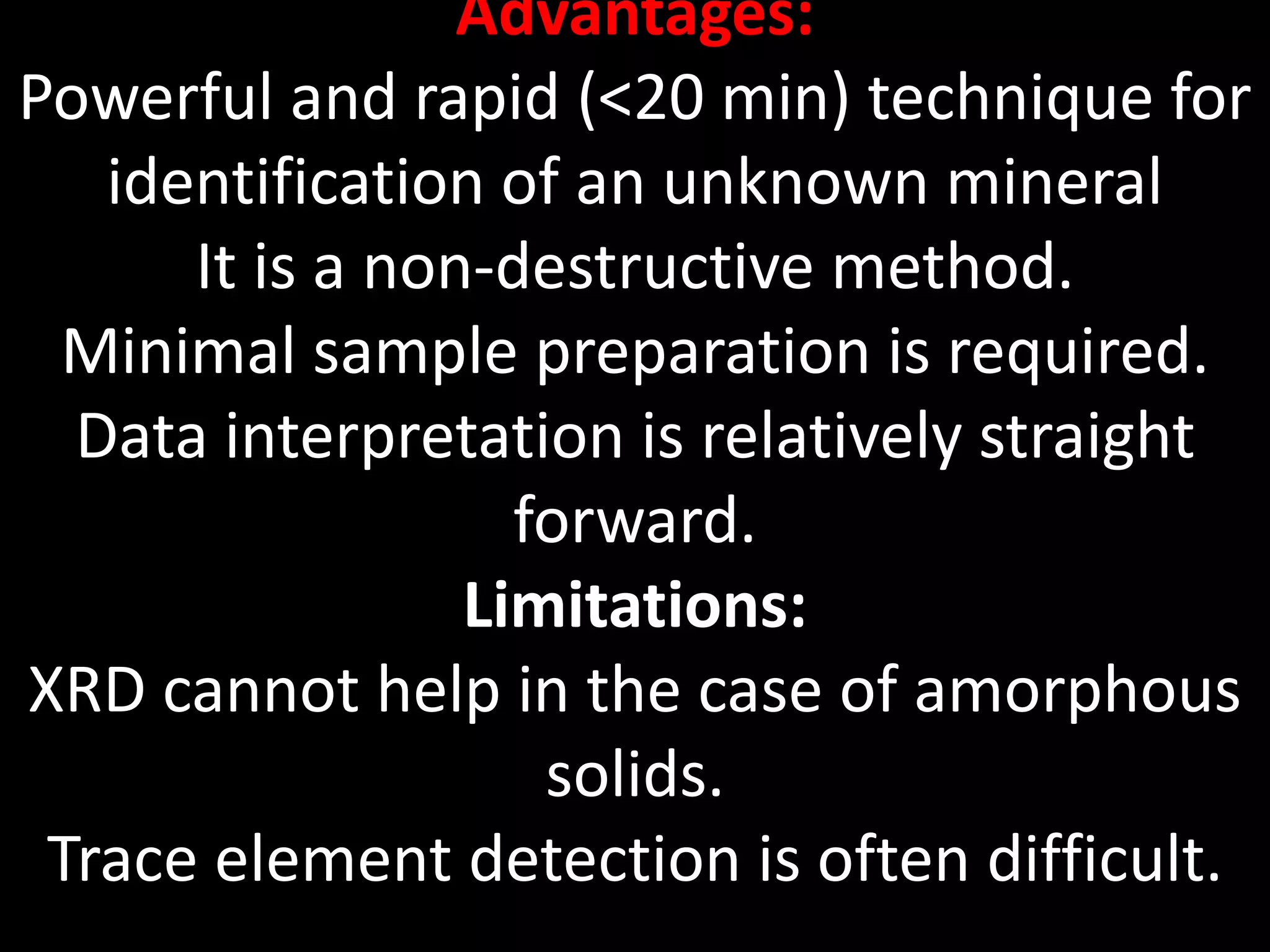 Advantages:
Powerful and rapid (<20 min) technique for
identification of an unknown mineral
It is a non-destructive method.
Minimal sample preparation is required.
Data interpretation is relatively straight
forward.
Limitations:
XRD cannot help in the case of amorphous
solids.
Trace element detection is often difficult.
 