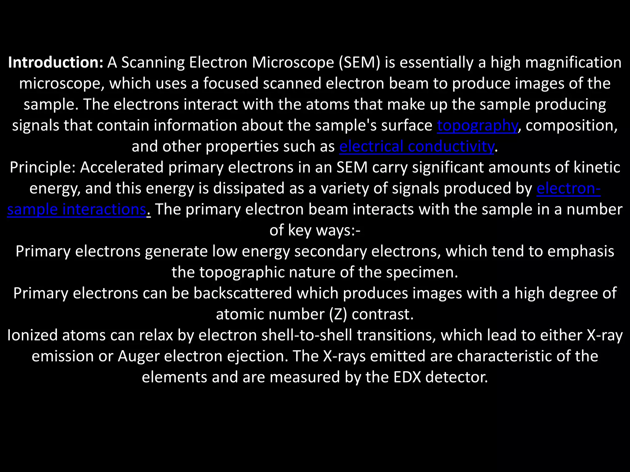 Introduction: A Scanning Electron Microscope (SEM) is essentially a high magnification
microscope, which uses a focused scanned electron beam to produce images of the
sample. The electrons interact with the atoms that make up the sample producing
signals that contain information about the sample's surface topography, composition,
and other properties such as electrical conductivity.
Principle: Accelerated primary electrons in an SEM carry significant amounts of kinetic
energy, and this energy is dissipated as a variety of signals produced by electron-
sample interactions. The primary electron beam interacts with the sample in a number
of key ways:-
Primary electrons generate low energy secondary electrons, which tend to emphasis
the topographic nature of the specimen.
Primary electrons can be backscattered which produces images with a high degree of
atomic number (Z) contrast.
Ionized atoms can relax by electron shell-to-shell transitions, which lead to either X-ray
emission or Auger electron ejection. The X-rays emitted are characteristic of the
elements and are measured by the EDX detector.
 