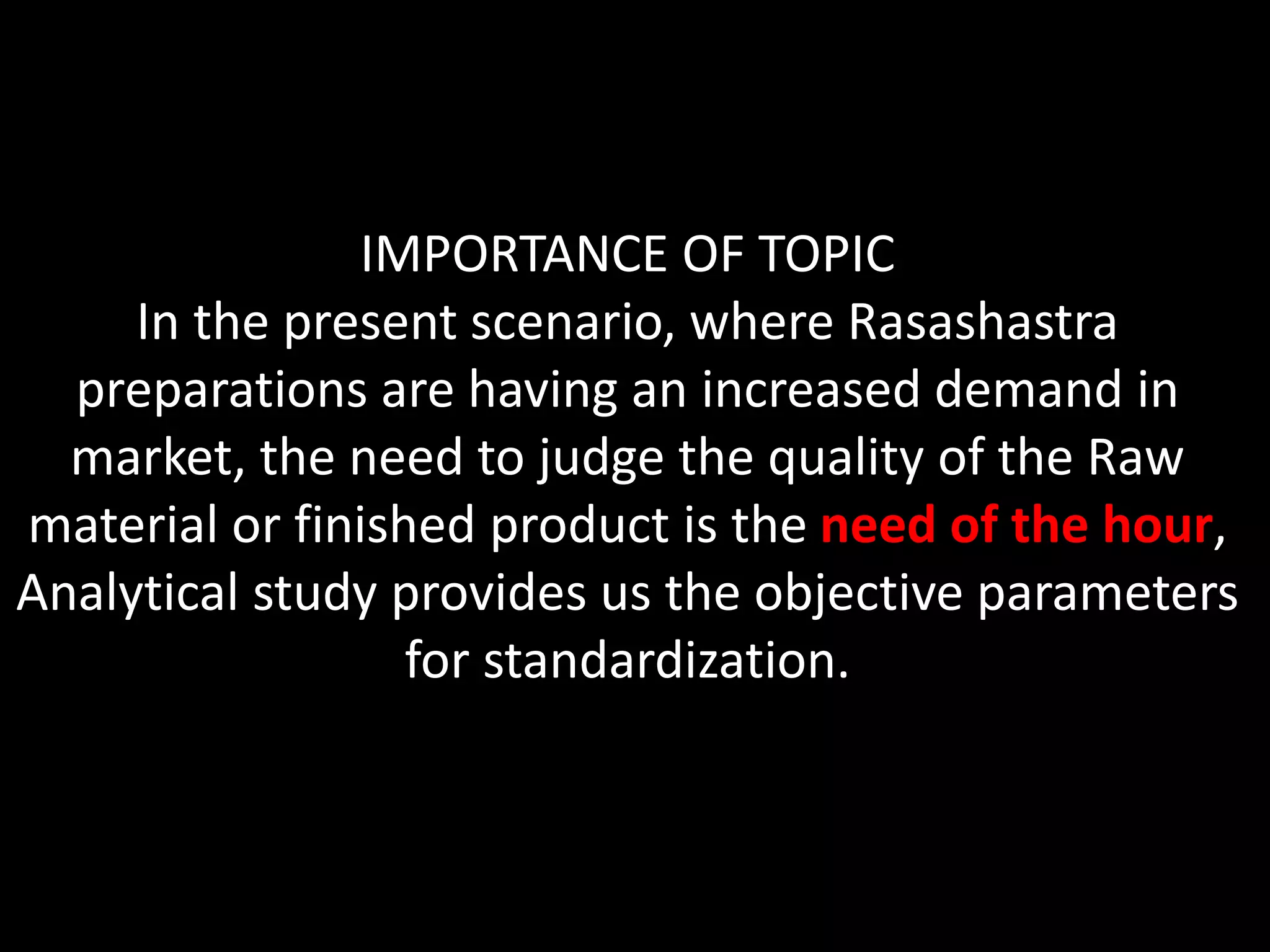 IMPORTANCE OF TOPIC
In the present scenario, where Rasashastra
preparations are having an increased demand in
market, the need to judge the quality of the Raw
material or finished product is the need of the hour,
Analytical study provides us the objective parameters
for standardization.
 