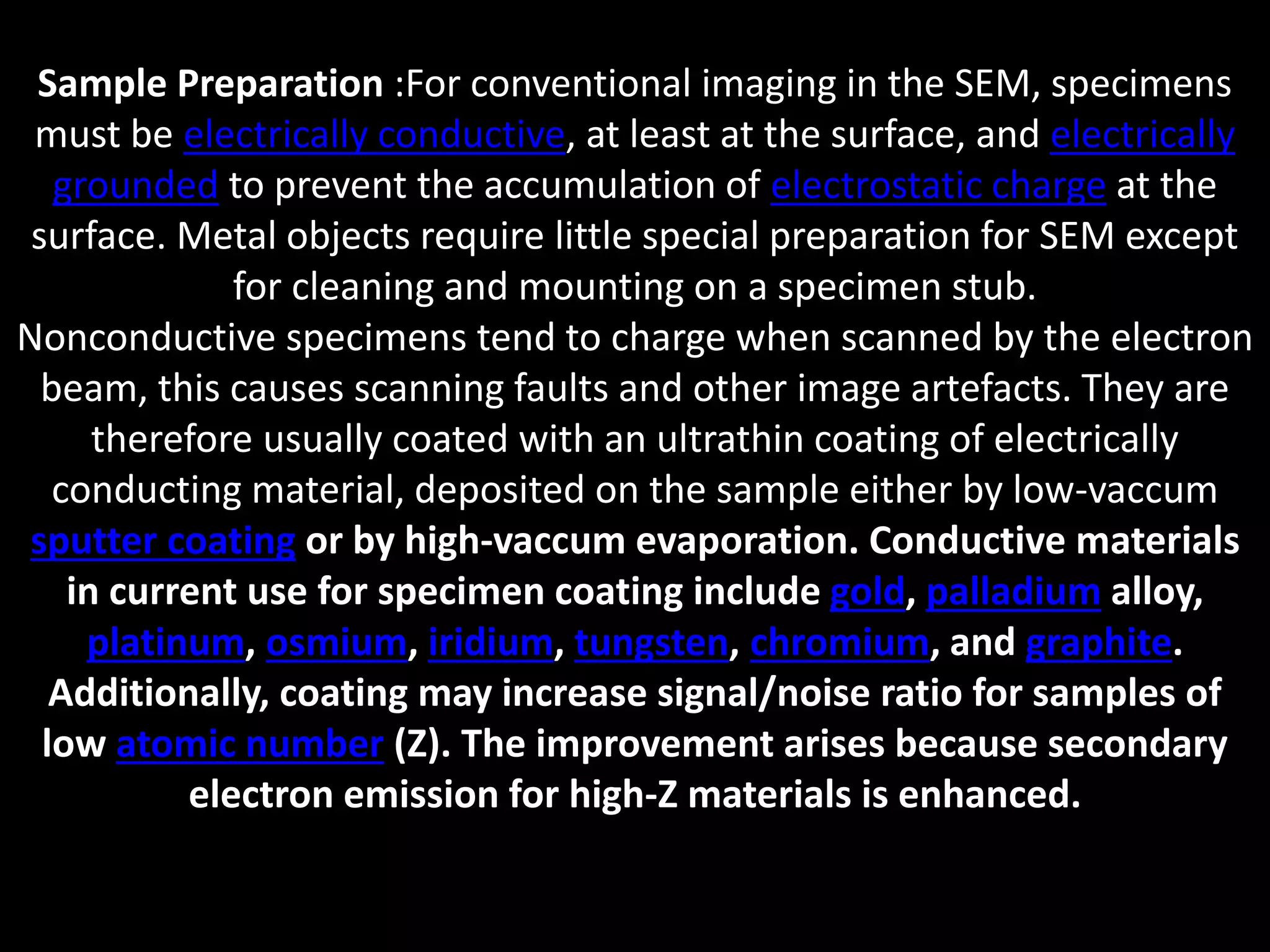 Sample Preparation :For conventional imaging in the SEM, specimens
must be electrically conductive, at least at the surface, and electrically
grounded to prevent the accumulation of electrostatic charge at the
surface. Metal objects require little special preparation for SEM except
for cleaning and mounting on a specimen stub.
Nonconductive specimens tend to charge when scanned by the electron
beam, this causes scanning faults and other image artefacts. They are
therefore usually coated with an ultrathin coating of electrically
conducting material, deposited on the sample either by low-vaccum
sputter coating or by high-vaccum evaporation. Conductive materials
in current use for specimen coating include gold, palladium alloy,
platinum, osmium, iridium, tungsten, chromium, and graphite.
Additionally, coating may increase signal/noise ratio for samples of
low atomic number (Z). The improvement arises because secondary
electron emission for high-Z materials is enhanced.
 