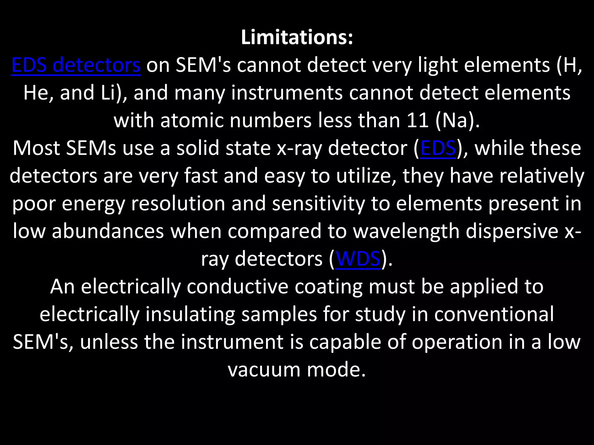 Limitations:
EDS detectors on SEM's cannot detect very light elements (H,
He, and Li), and many instruments cannot detect elements
with atomic numbers less than 11 (Na).
Most SEMs use a solid state x-ray detector (EDS), while these
detectors are very fast and easy to utilize, they have relatively
poor energy resolution and sensitivity to elements present in
low abundances when compared to wavelength dispersive x-
ray detectors (WDS).
An electrically conductive coating must be applied to
electrically insulating samples for study in conventional
SEM's, unless the instrument is capable of operation in a low
vacuum mode.
 