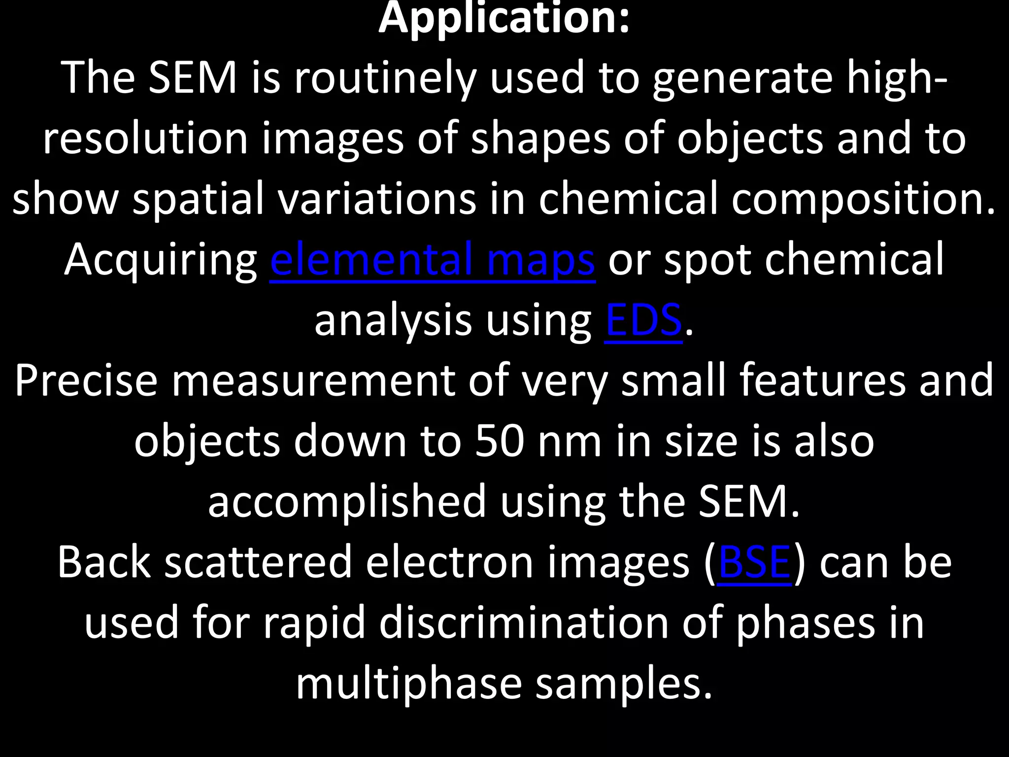 Application:
The SEM is routinely used to generate high-
resolution images of shapes of objects and to
show spatial variations in chemical composition.
Acquiring elemental maps or spot chemical
analysis using EDS.
Precise measurement of very small features and
objects down to 50 nm in size is also
accomplished using the SEM.
Back scattered electron images (BSE) can be
used for rapid discrimination of phases in
multiphase samples.
 