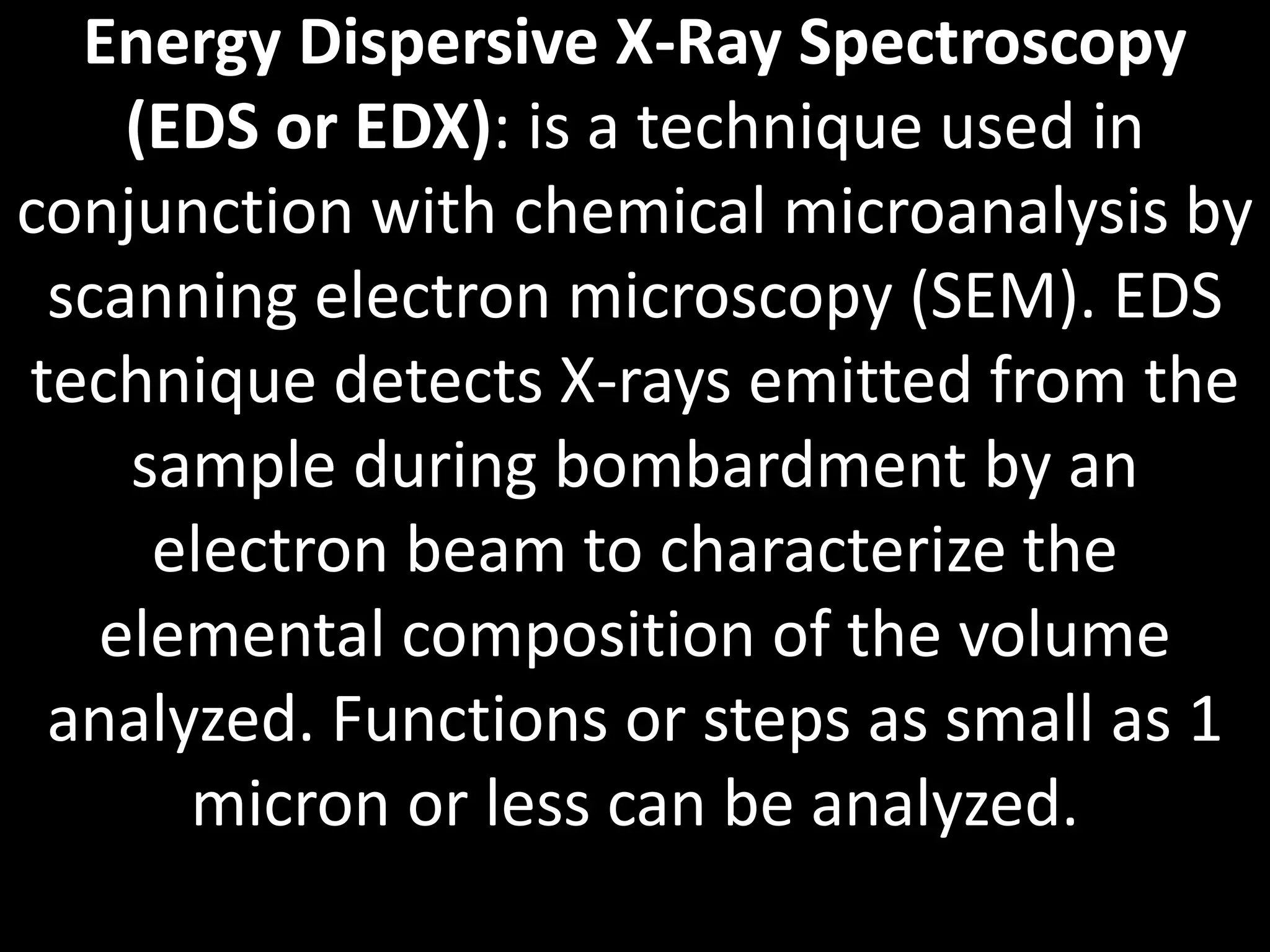 Energy Dispersive X-Ray Spectroscopy
(EDS or EDX): is a technique used in
conjunction with chemical microanalysis by
scanning electron microscopy (SEM). EDS
technique detects X-rays emitted from the
sample during bombardment by an
electron beam to characterize the
elemental composition of the volume
analyzed. Functions or steps as small as 1
micron or less can be analyzed.
 