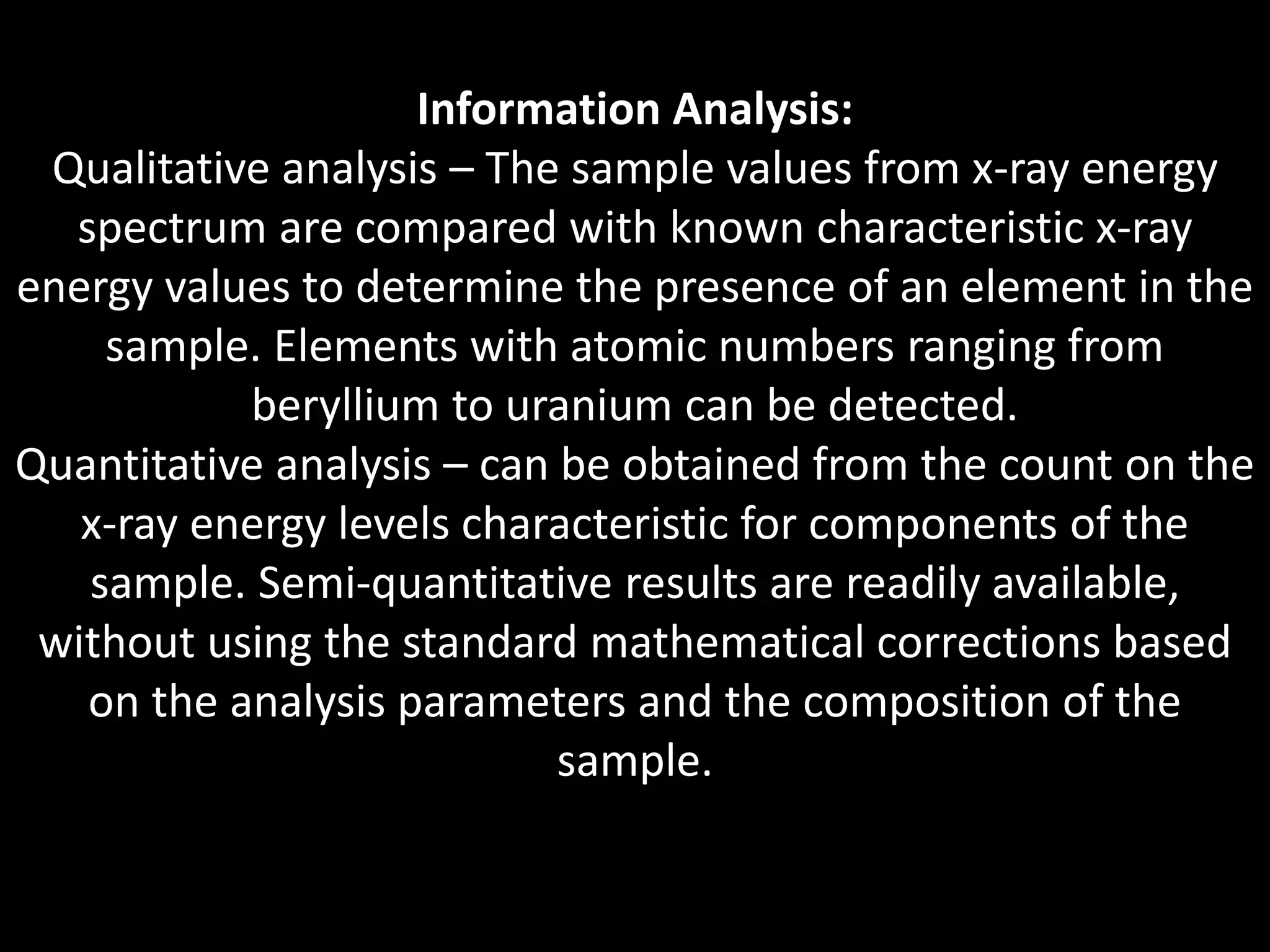 Information Analysis:
Qualitative analysis – The sample values from x-ray energy
spectrum are compared with known characteristic x-ray
energy values to determine the presence of an element in the
sample. Elements with atomic numbers ranging from
beryllium to uranium can be detected.
Quantitative analysis – can be obtained from the count on the
x-ray energy levels characteristic for components of the
sample. Semi-quantitative results are readily available,
without using the standard mathematical corrections based
on the analysis parameters and the composition of the
sample.
 