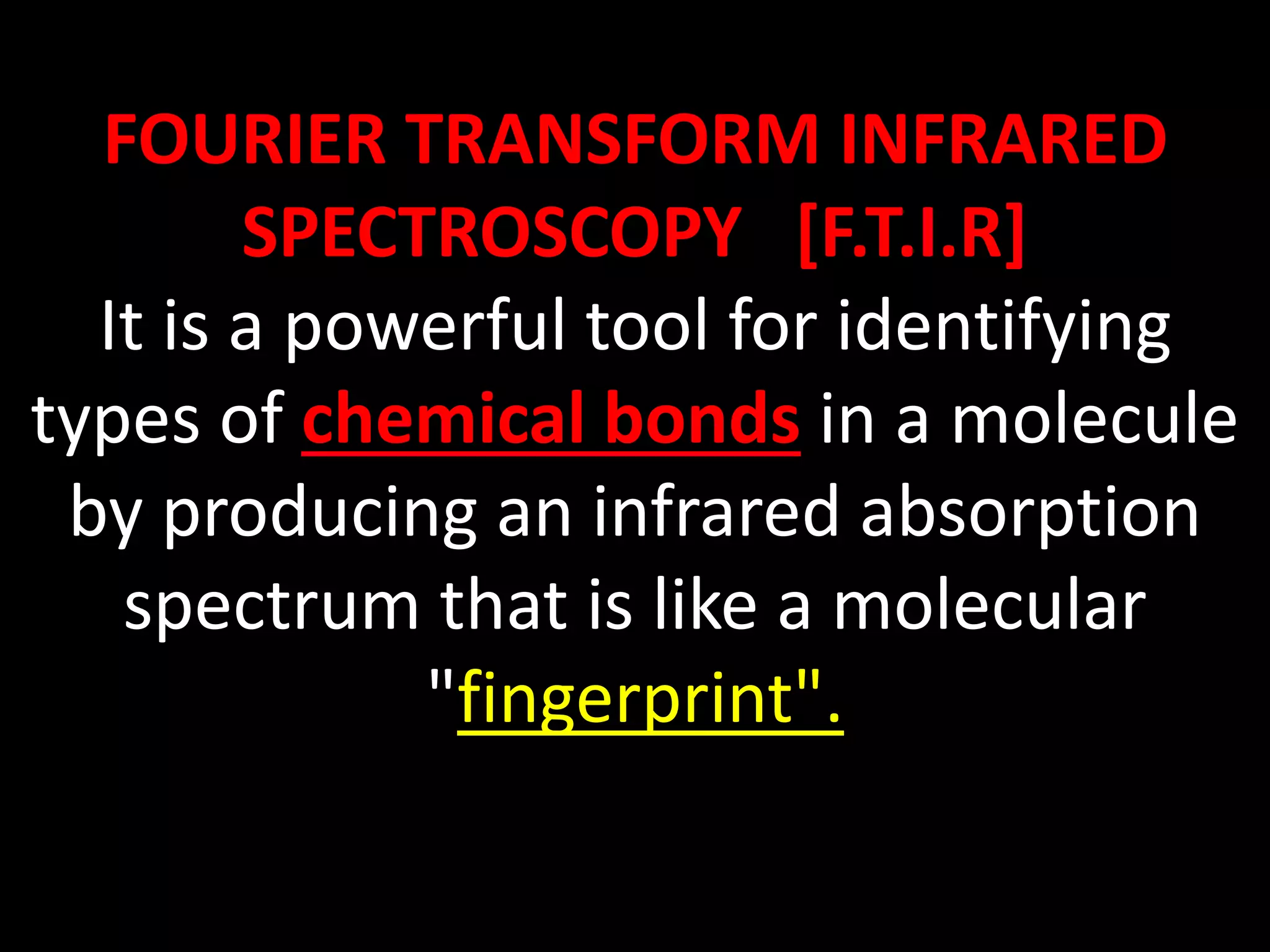 FOURIER TRANSFORM INFRARED
SPECTROSCOPY [F.T.I.R]
It is a powerful tool for identifying
types of chemical bonds in a molecule
by producing an infrared absorption
spectrum that is like a molecular
"fingerprint".
 