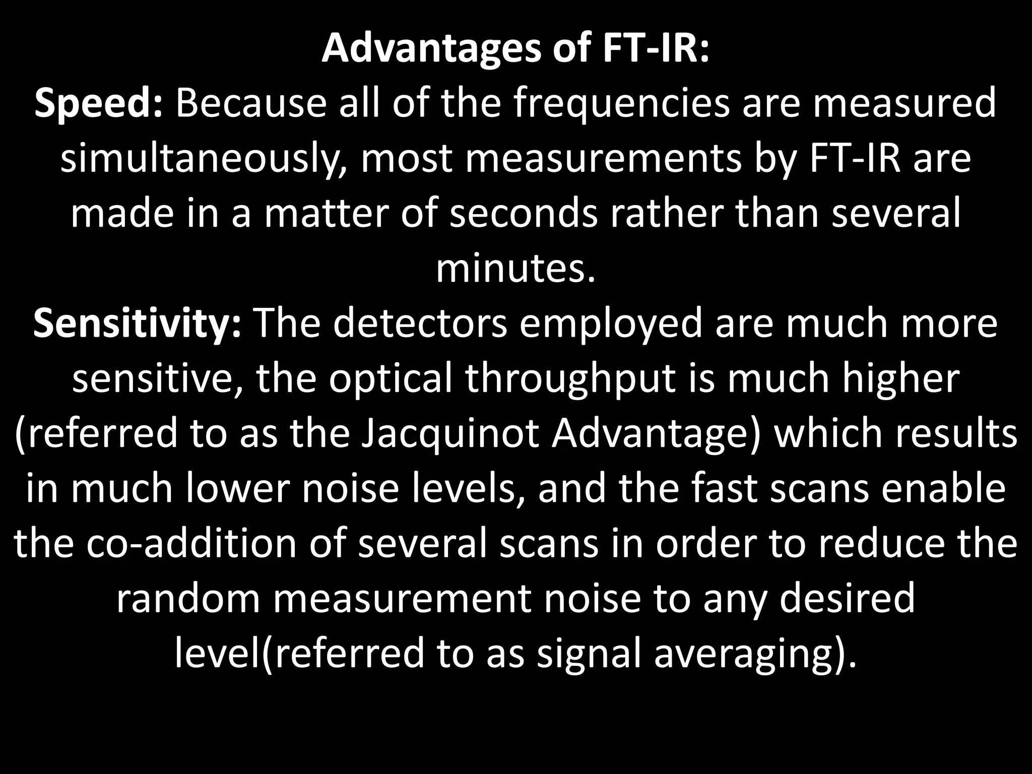 Advantages of FT-IR:
Speed: Because all of the frequencies are measured
simultaneously, most measurements by FT-IR are
made in a matter of seconds rather than several
minutes.
Sensitivity: The detectors employed are much more
sensitive, the optical throughput is much higher
(referred to as the Jacquinot Advantage) which results
in much lower noise levels, and the fast scans enable
the co-addition of several scans in order to reduce the
random measurement noise to any desired
level(referred to as signal averaging).
 